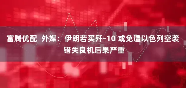 富腾优配  外媒：伊朗若买歼-10 或免遭以色列空袭 错失良机后果严重