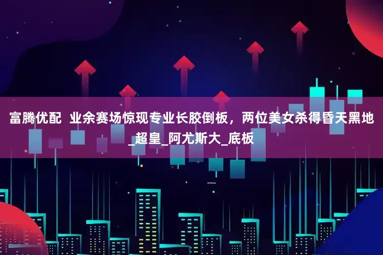 富腾优配  业余赛场惊现专业长胶倒板，两位美女杀得昏天黑地_超皇_阿尤斯大_底板