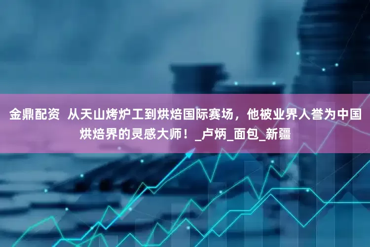 金鼎配资  从天山烤炉工到烘焙国际赛场，他被业界人誉为中国烘焙界的灵感大师！_卢炳_面包_新疆