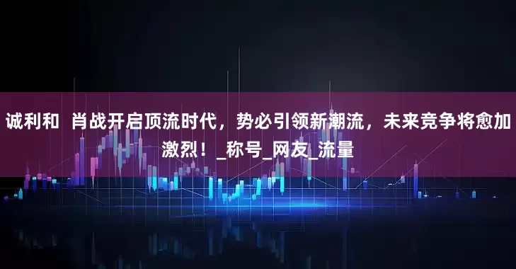 诚利和  肖战开启顶流时代，势必引领新潮流，未来竞争将愈加激烈！_称号_网友_流量