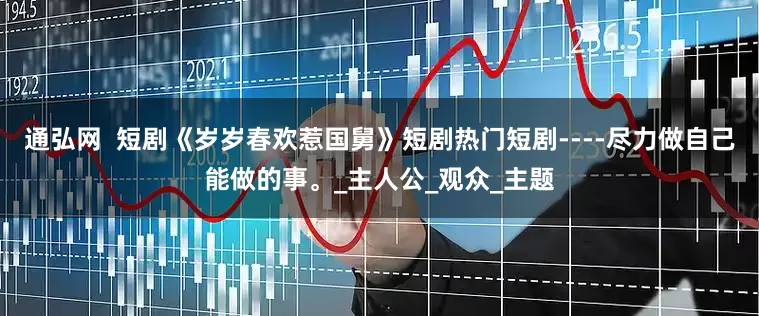 通弘网  短剧《岁岁春欢惹国舅》短剧热门短剧----尽力做自己能做的事。_主人公_观众_主题