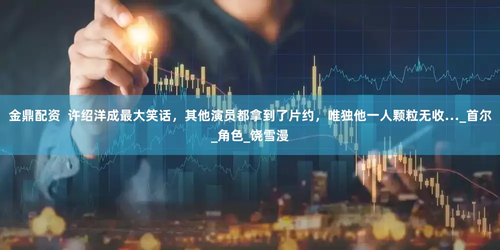 金鼎配资  许绍洋成最大笑话，其他演员都拿到了片约，唯独他一人颗粒无收…_首尔_角色_饶雪漫