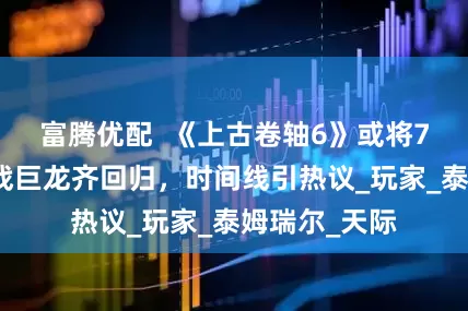 富腾优配  《上古卷轴6》或将7月揭晓：海战巨龙齐回归，时间线引热议_玩家_泰姆瑞尔_天际