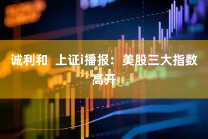 诚利和  上证i播报：美股三大指数高开