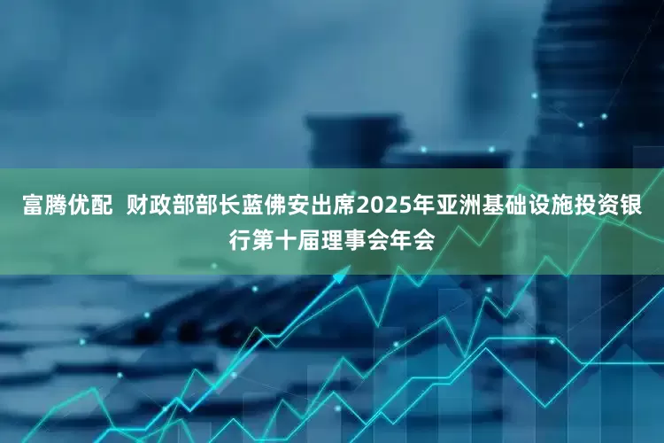 富腾优配  财政部部长蓝佛安出席2025年亚洲基础设施投资银行第十届理事会年会