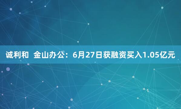诚利和  金山办公：6月27日获融资买入1.05亿元
