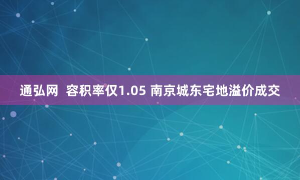 通弘网  容积率仅1.05 南京城东宅地溢价成交