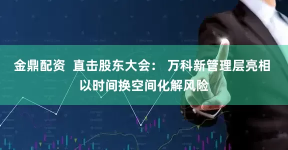 金鼎配资  直击股东大会： 万科新管理层亮相 以时间换空间化解风险