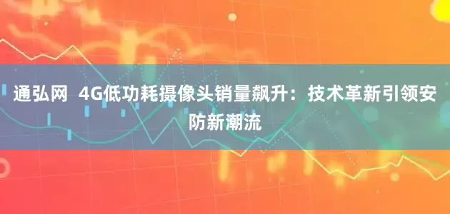 通弘网  4G低功耗摄像头销量飙升：技术革新引领安防新潮流
