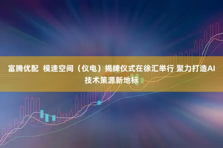 富腾优配  模速空间（仪电）揭牌仪式在徐汇举行 聚力打造AI技术策源新地标