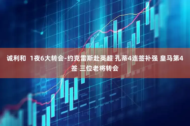诚利和  1夜6大转会-约克雷斯赴英超 孔蒂4连签补强 皇马第4签 三位老将转会
