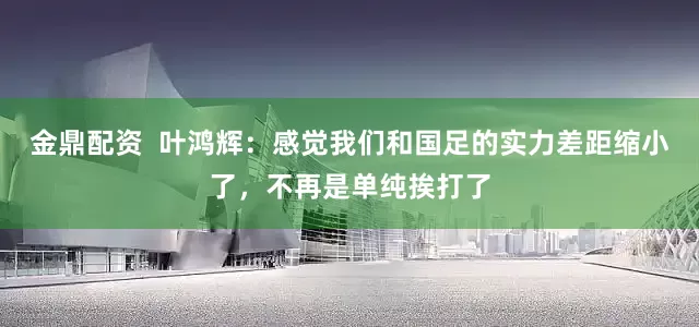 金鼎配资  叶鸿辉：感觉我们和国足的实力差距缩小了，不再是单纯挨打了