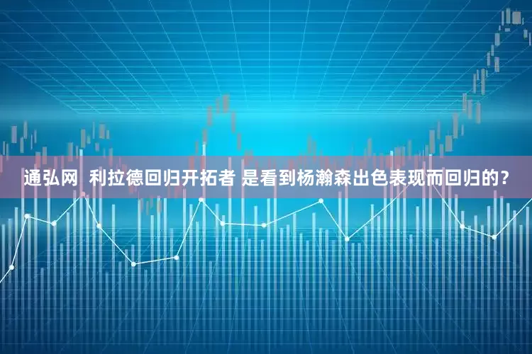 通弘网  利拉德回归开拓者 是看到杨瀚森出色表现而回归的？