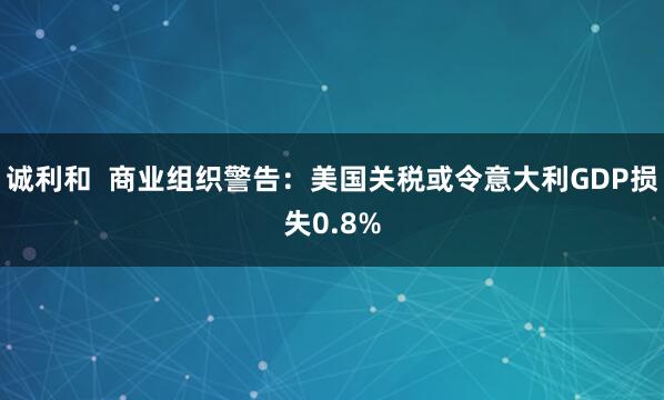 诚利和  商业组织警告：美国关税或令意大利GDP损失0.8%