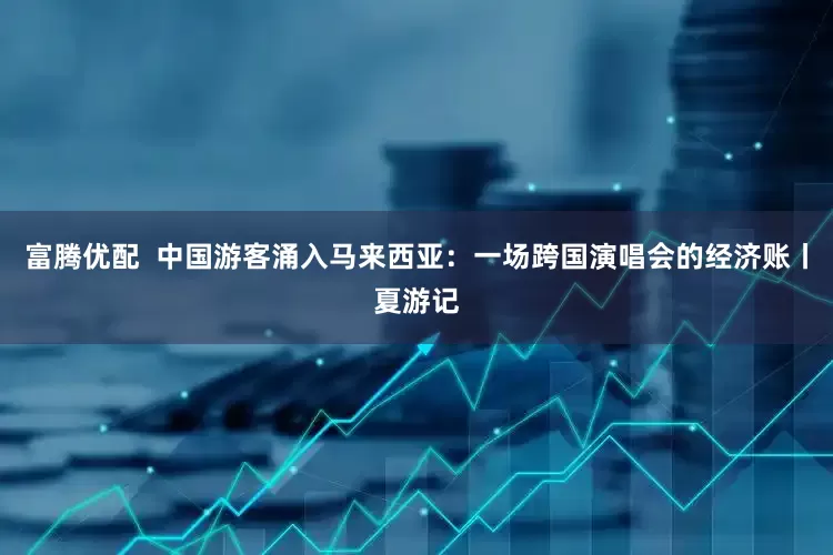 富腾优配  中国游客涌入马来西亚：一场跨国演唱会的经济账丨夏游记