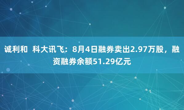 诚利和  科大讯飞：8月4日融券卖出2.97万股，融资融券余额51.29亿元