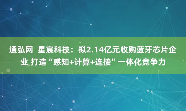 通弘网  星宸科技：拟2.14亿元收购蓝牙芯片企业 打造“感知+计算+连接”一体化竞争力