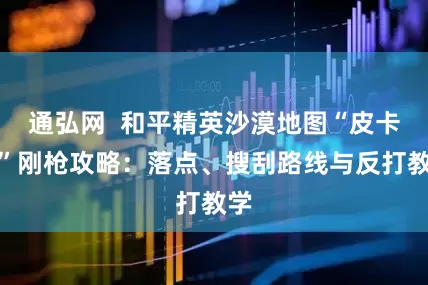 通弘网  和平精英沙漠地图“皮卡多”刚枪攻略：落点、搜刮路线与反打教学