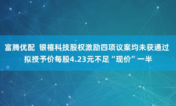 富腾优配  银禧科技股权激励四项议案均未获通过 拟授予价每股4.23元不足“现价”一半